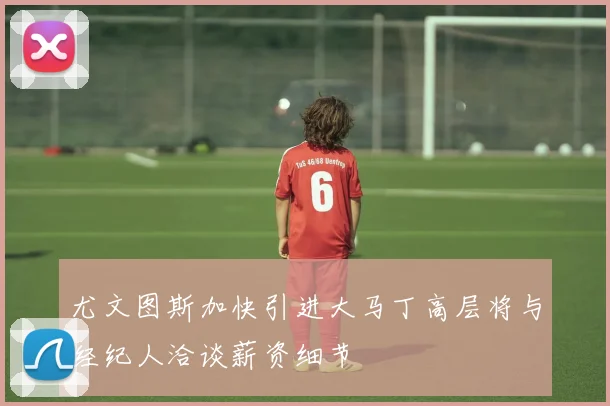 尤文图斯加快引进大马丁高层将与经纪人洽谈薪资细节