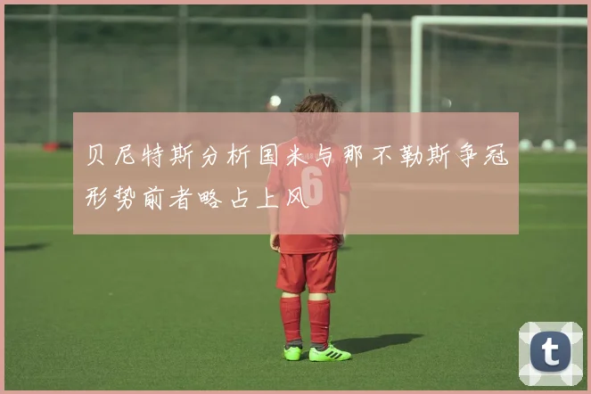 贝尼特斯分析国米与那不勒斯争冠形势前者略占上风