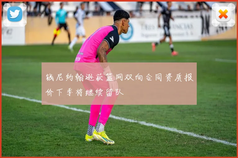 钱尼约翰逊获篮网双向合同资质报价下季将继续留队