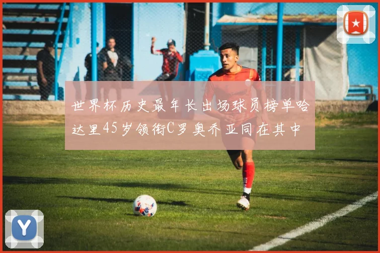 世界杯历史最年长出场球员榜单哈达里45岁领衔C罗奥乔亚同在其中