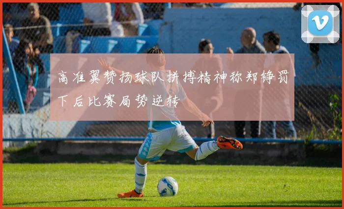 高准翼赞扬球队拼搏精神称郑铮罚下后比赛局势逆转