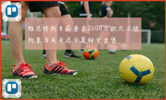 维尼修斯年薪要求2600万欧元不续约皇马或考虑今夏转会出售