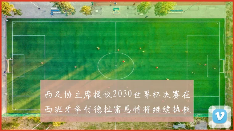西足协主席提议2030世界杯决赛在西班牙举行德拉富恩特将继续执教国家队