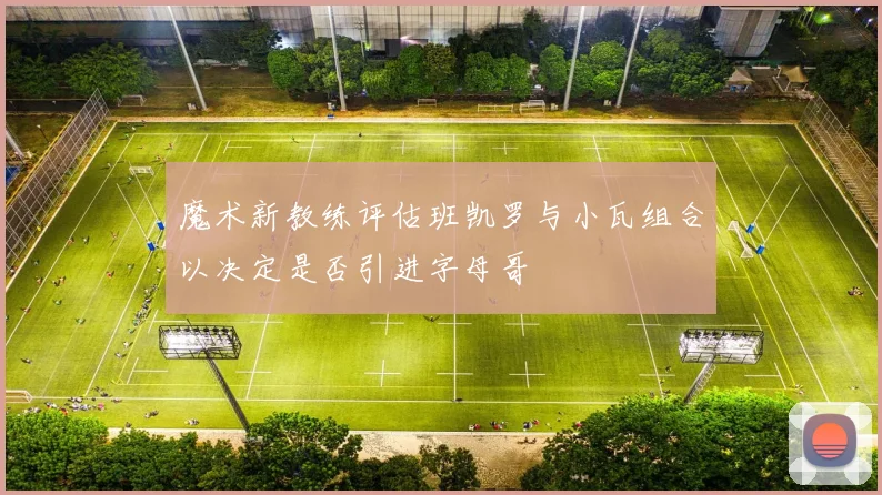 魔术新教练评估班凯罗与小瓦组合以决定是否引进字母哥