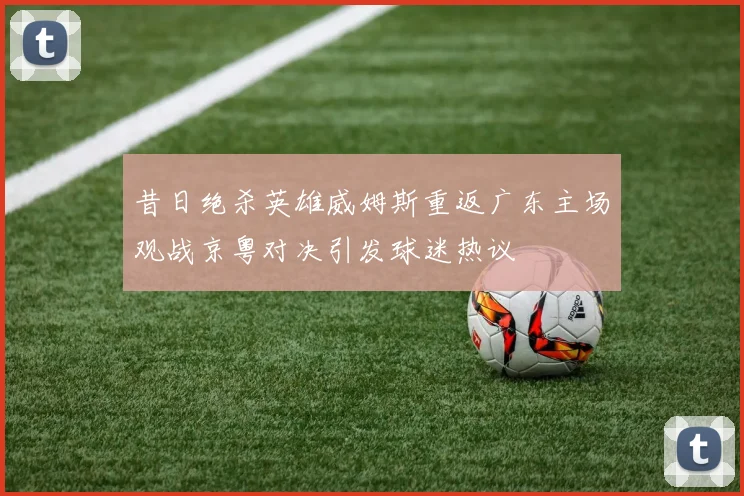 昔日绝杀英雄威姆斯重返广东主场观战京粤对决引发球迷热议