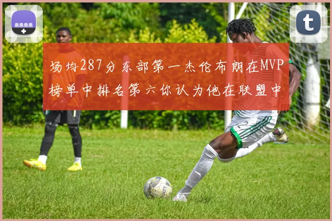 场均287分东部第一杰伦布朗在MVP榜单中排名第六你认为他在联盟中应排第几