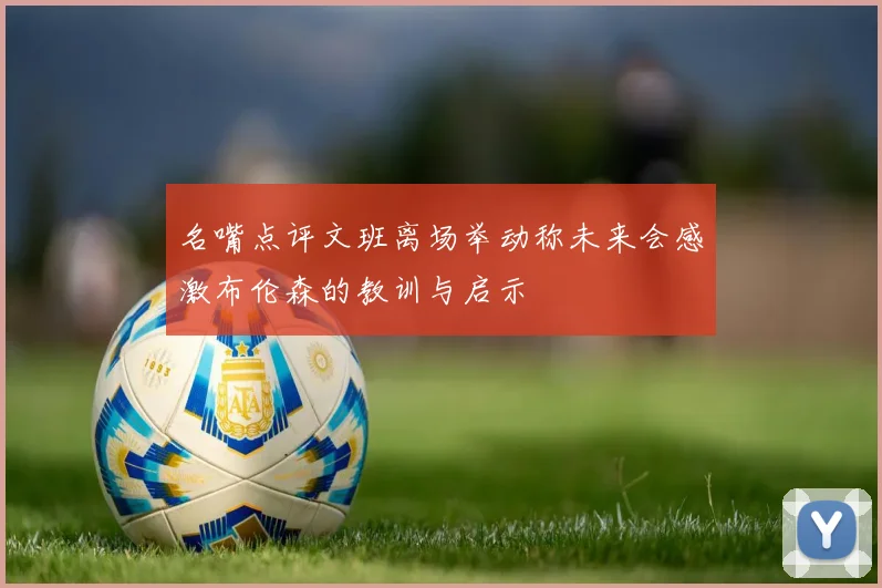 名嘴点评文班离场举动称未来会感激布伦森的教训与启示
